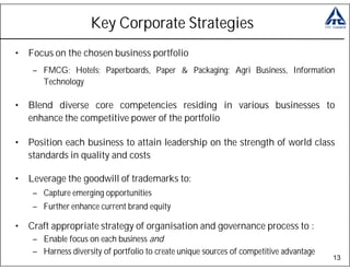 Key Corporate Strategies
• Focus on the chosen business portfolio
    – FMCG; Hotels; Paperboards, Paper & Packaging; Agri Business, Information
      Technology

• Blend diverse core competencies residing in various businesses to
  enhance the competitive power of the portfolio

• Position each business to attain leadership on the strength of world class
  standards in quality and costs

• Leverage the goodwill of trademarks to:
    – Capture emerging opportunities
    – Further enhance current brand equity

• Craft appropriate strategy of organisation and governance process to :
    – Enable focus on each business and
    – Harness diversity of portfolio to create unique sources of competitive advantage
                                                                                         13
 