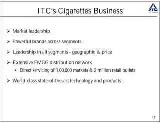 ITC’s Cigarettes Business

Market leadership

Powerful brands across segments

Leadership in all segments - geographic & price

Extensive FMCG distribution network
• Direct servicing of 1,00,000 markets & 2 million retail outlets

World-class state-of-the-art technology and products




                                                                    17
 