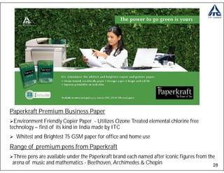 Paperkraft Premium Business Paper
  Environment Friendly Copier Paper - Utilizes Ozone Treated elemental chlorine free
technology – first of its kind in India made by ITC
  Whitest and Brightest 75 GSM paper for office and home use
Range of premium pens from Paperkraft
 Three pens are available under the Paperkraft brand each named after iconic figures from the
 arena of music and mathematics - Beethoven, Archimedes & Chopin                            28
 