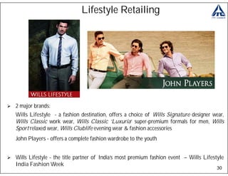 Lifestyle Retailing




2 major brands:
Wills Lifestyle - a fashion destination, offers a choice of Wills Signature designer wear,
Wills Classic work wear, Wills Classic ‘Luxuria’ super-premium formals for men, Wills
Sport relaxed wear, Wills Clublife evening wear & fashion accessories
John Players - offers a complete fashion wardrobe to the youth


Wills Lifestyle - the title partner of India’s most premium fashion event – Wills Lifestyle
India Fashion Week
                                                                                        30
 
