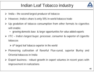 Indian Leaf Tobacco industry
India – the second largest producer of tobacco
However, India’s share is only 10% in world tobacco trade
Up gradation of tobacco consumption from other formats to cigarettes
will enable:
 • growing domestic base & larger opportunities for value added exports
ITC – India’s largest buyer, processor, consumer & exporter of cigarette
tobaccos
   6th largest leaf tobacco exporter in the world
Pioneering cultivation of flavorful Flue-cured, superior Burley and
Oriental tobaccos in India
Export business - robust growth in export volumes in recent years with
improvement in realizations
                                                                           48
 