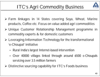 ITC’s Agri Commodity Business

Farm linkages in 14 States covering Soya, Wheat, Marine
products, Coffee etc. Focus on value added agri commodities
Unique Customer Relationship Management programme in
commodity exports & for domestic customers
Leveraging Information Technology for the transformational
‘e-Choupal’ initiative
•   Rural India’s largest Internet-based intervention
•   Over 40000 villages linked through around 6500 e-Choupals
    servicing over 3.5 million farmers
Distinctive sourcing capability for ITC’s Foods business

                                                             49
 