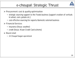 e-choupal: Strategic Thrust
Procurement: cost & quality optimisation
 • strategic sourcing support to the Foods business (support creation of verticals
   in wheat, corn, potato etc.)
 • cost-effective sourcing for exports/domestic external business
Financial Services
 • insurance (focus: weather)
 • credit (focus: Kisan Credit Card scheme)
Rural retail
 • 24 Choupal Saagars operational




                                                                                50
 