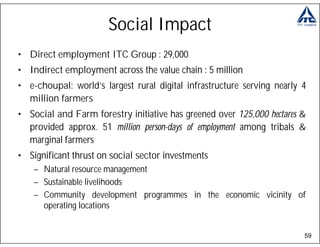 Social Impact
• Direct employment ITC Group : 29,000
• Indirect employment across the value chain : 5 million
• e-choupal: world’s largest rural digital infrastructure serving nearly 4
  million farmers
• Social and Farm forestry initiative has greened over 125,000 hectares &
  provided approx. 51 million person-days of employment among tribals &
  marginal farmers
• Significant thrust on social sector investments
    – Natural resource management
    – Sustainable livelihoods
    – Community development programmes in the economic vicinity of
      operating locations


                                                                         59
 