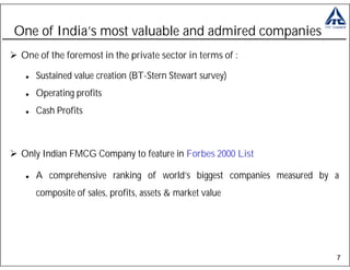 One of India’s most valuable and admired companies
 One of the foremost in the private sector in terms of :

    Sustained value creation (BT-Stern Stewart survey)
    Operating profits
    Cash Profits



 Only Indian FMCG Company to feature in Forbes 2000 List

    A comprehensive ranking of world’s biggest companies measured by a
    composite of sales, profits, assets & market value




                                                                     7
 