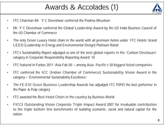 Awards & Accolades (1)
•   ITC Chairman Mr. Y C Deveshwar conferred the Padma Bhushan

•   Mr. Y C Deveshwar conferred the Global Leadership Award by the US India Business Council of
    the US Chamber of Commerce

•   The only Green Luxury Hotel chain in the world with all premium hotels under ‘ITC Hotels’ brand
    LEED (Leadership in Energy and Environmental Design) Platinum Rated

•   ITC’s Sustainability Report adjudged as one of the best global reports in the ‘Carbon Disclosure’
    category in Corporate Responsibility Reporting Award’ 10

•   ITC featured in Forbes 2011 ‘Asia Fab 50’ – among Asia- Pacific’s 50 biggest listed companies

•   ITC conferred the ICC (Indian Chamber of Commerce) Sustainability Vision Award in the
    category – ‘Environmental Sustainability Excellence’

•   The FE-EVI Green Business Leadership Awards has adjudged ITC PSPD the best performer in
    the Paper & Pulp category

•   ITC awarded the Best Hotel Chain in the country by Business World

•   FICCI Outstanding Vision Corporate Triple Impact Award 2007 for invaluable contribution
    to the triple bottom line benchmarks of building economic, social and natural capital for the
    nation.
                                                                                                        8
 