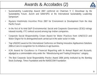 Awards & Accolades (2)
•   Sustainability Leadership Award 2007 conferred on Chairman Y C Deveshwar by the
    Sustainability Forum, Zurich and SAM/SPG at the International Sustainability Leadership
    Symposium

•   Ryutaro Hashimoto Incentive Prize 2007 for Environment & Development from the Asia
    Pacific Forum

•   In the first of its kind S&P Environmental, Social and Corporate Governance (ESG) ratings
    released recently, ITC ranked second among top Indian companies.

•   Corporate Social Responsibility Crown Award for Water Practices from UNESCO and
    Water Digest for its distinguished work carried out in the water sector in India.

•   Top UNIDO award at the International Conference on Sharing Innovative Agribusiness Solutions
    2008 at Cairo in recognition for its initiatives in agri business.

•   ICAI Award for Excellence in Financial Reporting with its Annual Report and Accounts,
    adjudged as a commendable entry under the “Manufacturing and Trading Enterprises” category.

•   The Best Corporate Social Responsibility Practice Award 2008 jointly instituted by the Bombay
    Stock Exchange, Times Foundation and the NASSCOM Foundation




                                                                                                    9
 
