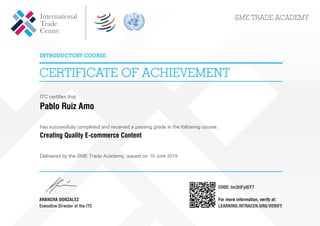 ITC certifies that
Pablo Ruiz Amo
has successfully completed and received a passing grade in the following course:
Creating Quality E-commerce Content
Delivered by the SME Trade Academy, issued on 10 June 2019
lm3HFyl6Y7
Powered by TCPDF (www.tcpdf.org)
 
