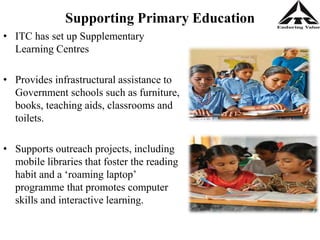 Supporting Primary Education
• ITC has set up Supplementary
Learning Centres
• Provides infrastructural assistance to
Government schools such as furniture,
books, teaching aids, classrooms and
toilets.
• Supports outreach projects, including
mobile libraries that foster the reading
habit and a ‘roaming laptop’
programme that promotes computer
skills and interactive learning.
 