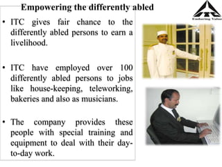 • ITC gives fair chance to the
differently abled persons to earn a
livelihood.
• ITC have employed over 100
differently abled persons to jobs
like house-keeping, teleworking,
bakeries and also as musicians.
• The company provides these
people with special training and
equipment to deal with their day-
to-day work.
Empowering the differently abled
 