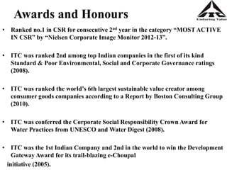 Awards and Honours
• Ranked no.1 in CSR for consecutive 2nd year in the category “MOST ACTIVE
IN CSR” by “Nielsen Corporate Image Monitor 2012-13”.
• ITC was ranked 2nd among top Indian companies in the first of its kind
Standard & Poor Environmental, Social and Corporate Governance ratings
(2008).
• ITC was ranked the world’s 6th largest sustainable value creator among
consumer goods companies according to a Report by Boston Consulting Group
(2010).
• ITC was conferred the Corporate Social Responsibility Crown Award for
Water Practices from UNESCO and Water Digest (2008).
• ITC was the 1st Indian Company and 2nd in the world to win the Development
Gateway Award for its trail-blazing e-Choupal
initiative (2005).
 