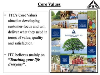 Core Values
• ITC's Core Values
aimed at developing
customer-focus and will
deliver what they need in
terms of value, quality
and satisfaction.
• ITC believes mainly on
“Touching your life
Everyday”.
 