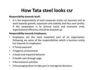 How Tata steel looks csr
Responsibility towards itself:
• It is the responsibility of each corporate entity run business and to
work towards growth, expansion and stability and thus earn profits.
If the corporation is to achieve social and economic ends,
organizational efficiency should be boosted up.
Responsibility towards Employees:
• Employees are the most important part of an organization.
Following are some of the responsibilities which a business entity
has towards its employees-
• Timely payment
• Hygienic environment
• Good and impartial behavior
• Health care through yoga
• Recreational activities
• Encouraging them to take part in managerial decisions
 