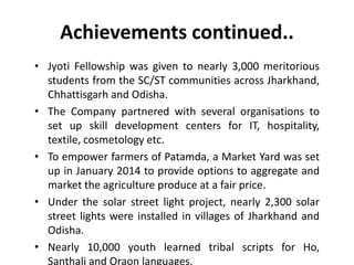 Achievements continued..
• Jyoti Fellowship was given to nearly 3,000 meritorious
students from the SC/ST communities across Jharkhand,
Chhattisgarh and Odisha.
• The Company partnered with several organisations to
set up skill development centers for IT, hospitality,
textile, cosmetology etc.
• To empower farmers of Patamda, a Market Yard was set
up in January 2014 to provide options to aggregate and
market the agriculture produce at a fair price.
• Under the solar street light project, nearly 2,300 solar
street lights were installed in villages of Jharkhand and
Odisha.
• Nearly 10,000 youth learned tribal scripts for Ho,
Santhali and Oraon languages.
 