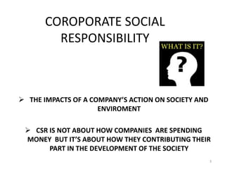 COROPORATE SOCIAL
RESPONSIBILITY
 THE IMPACTS OF A COMPANY’S ACTION ON SOCIETY AND
ENVIROMENT
 CSR IS NOT ABOUT HOW COMPANIES ARE SPENDING
MONEY BUT IT’S ABOUT HOW THEY CONTRIBUTING THEIR
PART IN THE DEVELOPMENT OF THE SOCIETY
3
 