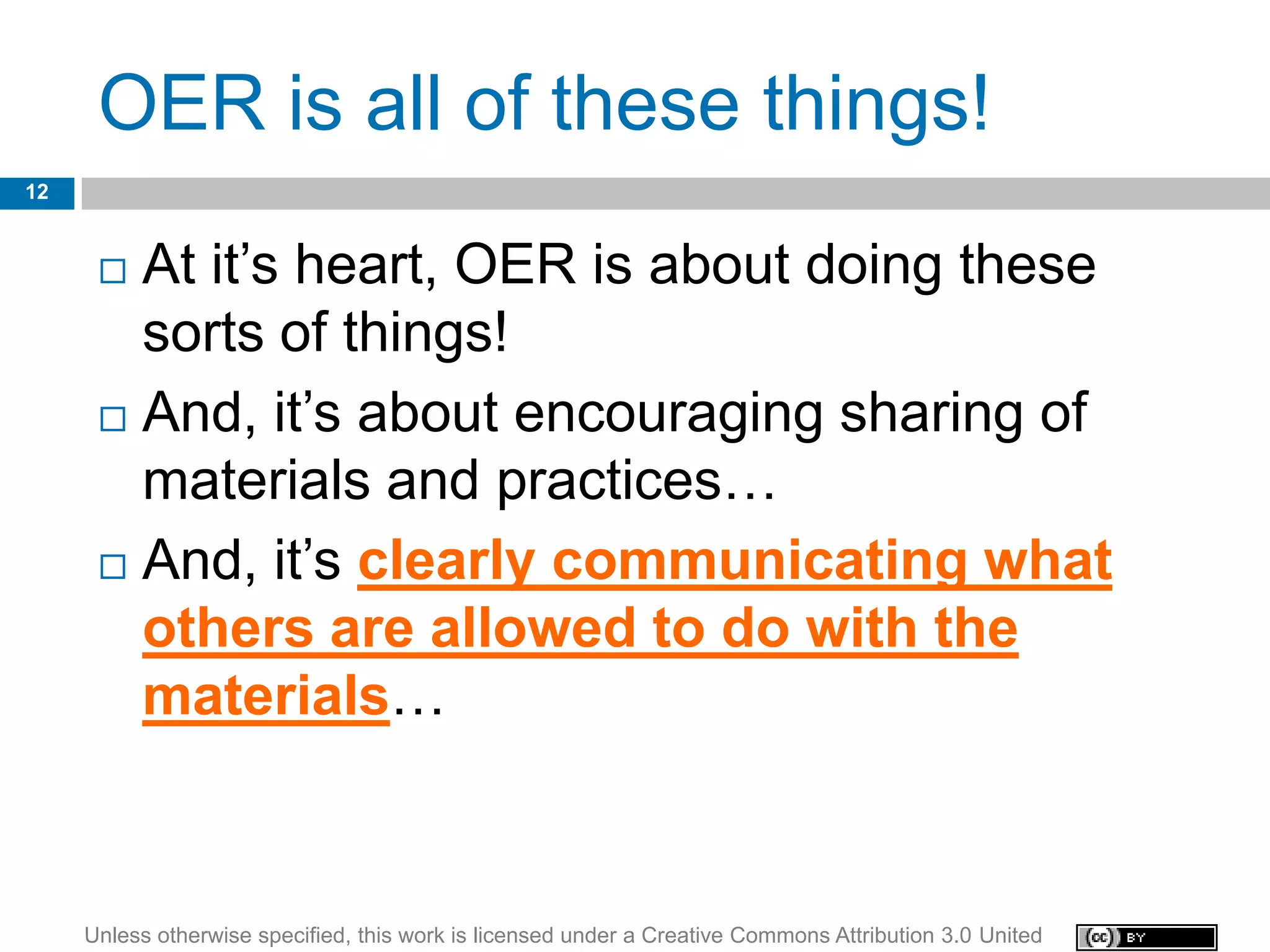 OER is all of these things!
12


       At it’s heart, OER is about doing these
        sorts of things!
       And, it’s about encouraging sharing of

        materials and practices…
       And, it’s clearly communicating what
        others are allowed to do with the
        materials…



     Unless otherwise specified, this work is licensed under a Creative Commons Attribution 3.0 United
 