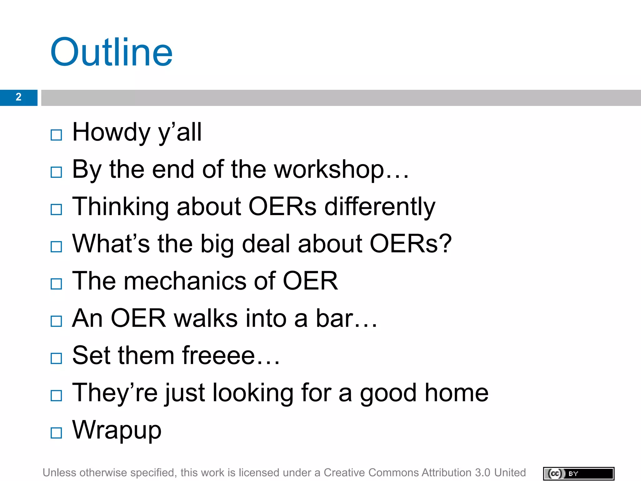 Outline
2


        Howdy y’all
        By the end of the workshop…
        Thinking about OERs differently
        What’s the big deal about OERs?
        The mechanics of OER
        An OER walks into a bar…
        Set them freeee…
        They’re just looking for a good home
        Wrapup
    Unless otherwise specified, this work is licensed under a Creative Commons Attribution 3.0 United
 