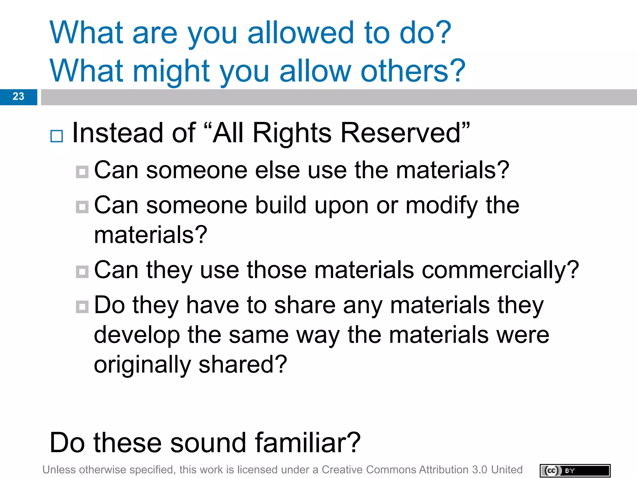 What are you allowed to do?
      What might you allow others?
23


         Instead of “All Rights Reserved”
            Can  someone else use the materials?
            Can someone build upon or modify the
             materials?
            Can they use those materials commercially?

            Do they have to share any materials they
             develop the same way the materials were
             originally shared?


      Do these sound familiar?
     Unless otherwise specified, this work is licensed under a Creative Commons Attribution 3.0 United
 