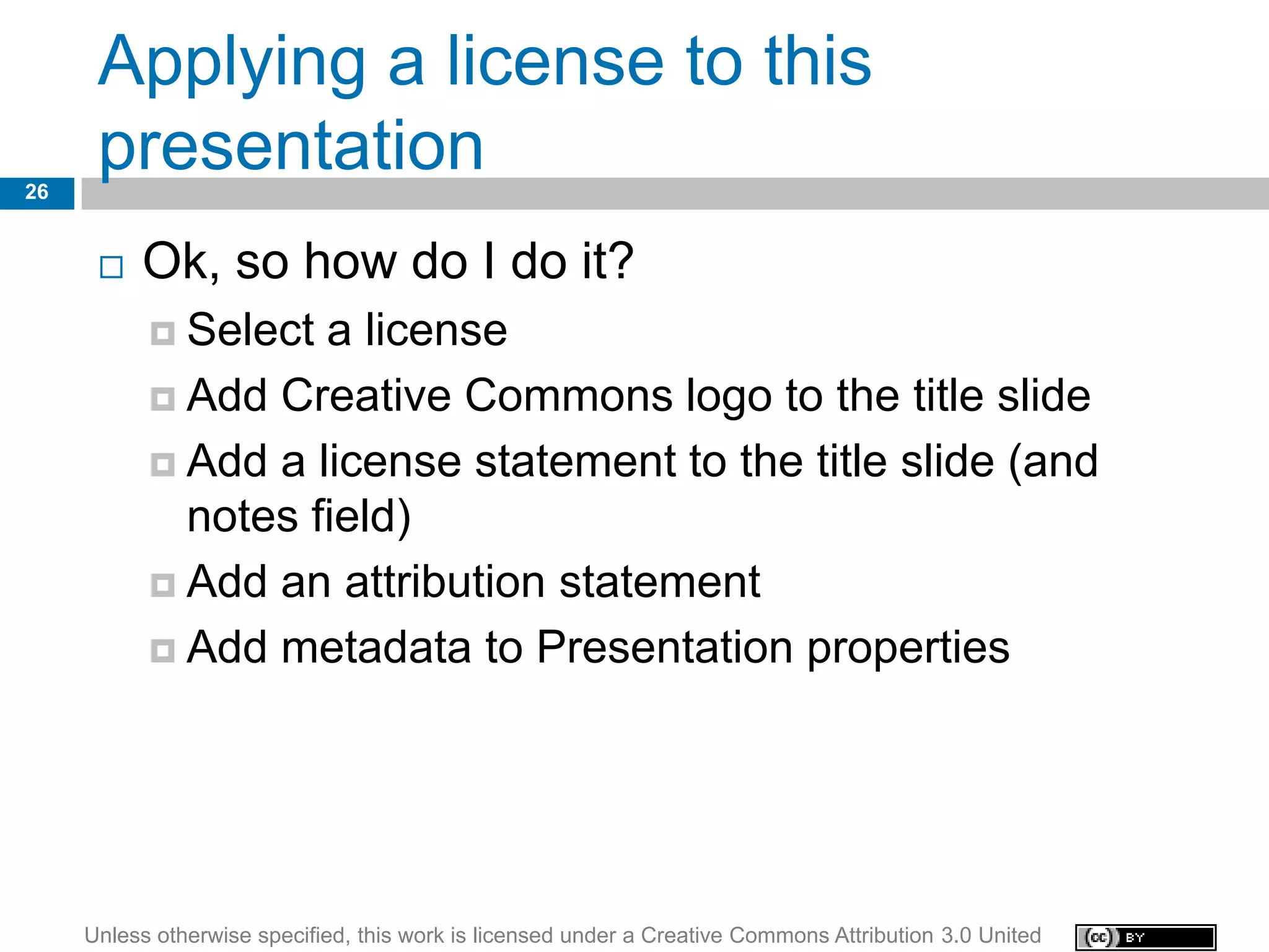 Applying a license to this
26
      presentation
         Ok, so how do I do it?
            Select a license
            Add Creative Commons logo to the title slide

            Add a license statement to the title slide (and
             notes field)
            Add an attribution statement

            Add metadata to Presentation properties




     Unless otherwise specified, this work is licensed under a Creative Commons Attribution 3.0 United
 