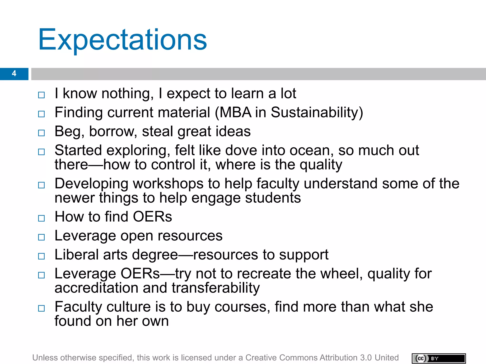 Expectations
4

        I know nothing, I expect to learn a lot
        Finding current material (MBA in Sustainability)
        Beg, borrow, steal great ideas
        Started exploring, felt like dove into ocean, so much out
         there—how to control it, where is the quality
        Developing workshops to help faculty understand some of the
         newer things to help engage students
        How to find OERs
        Leverage open resources
        Liberal arts degree—resources to support
        Leverage OERs—try not to recreate the wheel, quality for
         accreditation and transferability
        Faculty culture is to buy courses, find more than what she
         found on her own

    Unless otherwise specified, this work is licensed under a Creative Commons Attribution 3.0 United
 