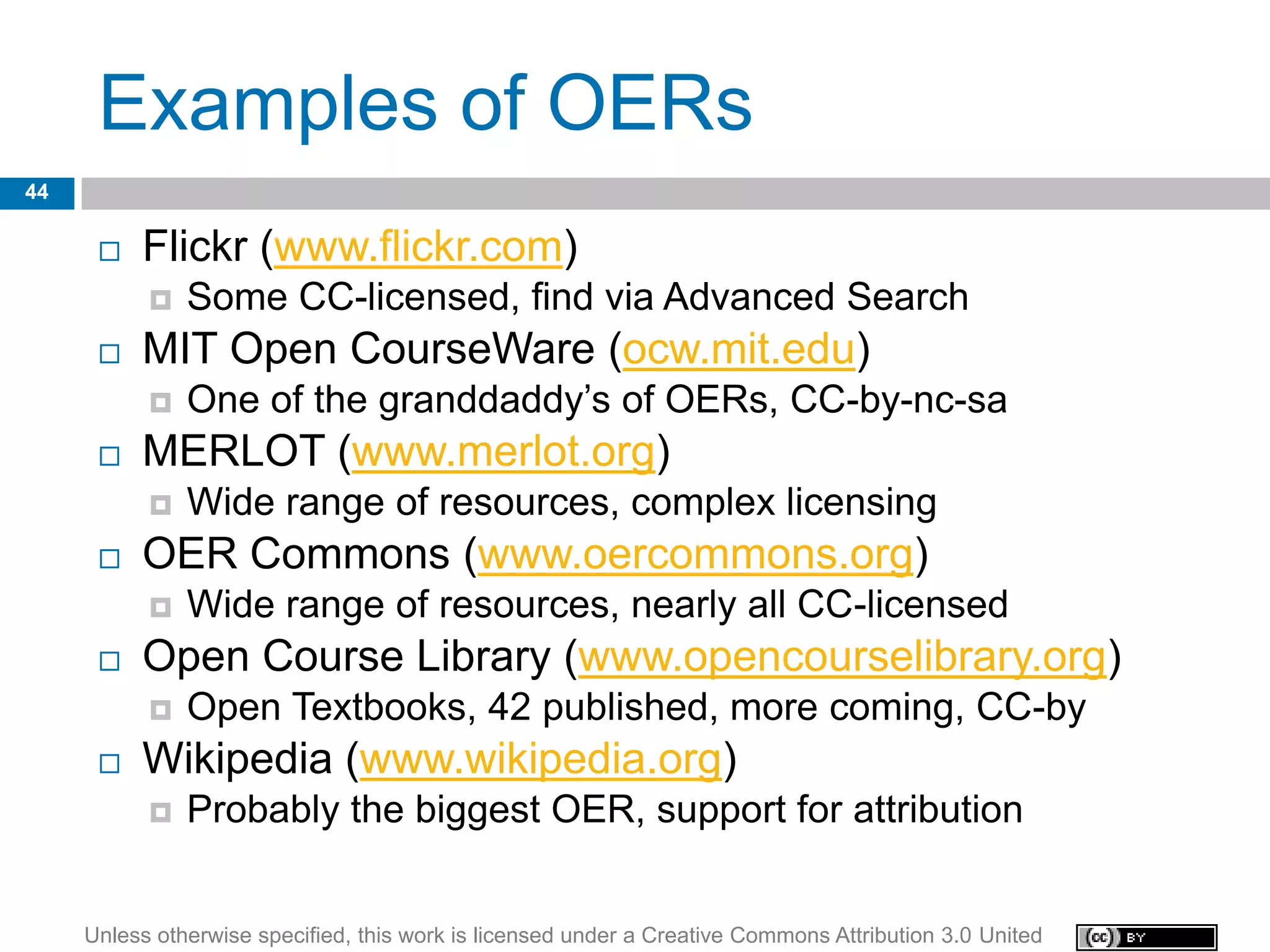 Examples of OERs
44

         Flickr (www.flickr.com)
              Some CC-licensed, find via Advanced Search
         MIT Open CourseWare (ocw.mit.edu)
              One of the granddaddy’s of OERs, CC-by-nc-sa
         MERLOT (www.merlot.org)
              Wide range of resources, complex licensing
         OER Commons (www.oercommons.org)
              Wide range of resources, nearly all CC-licensed
         Open Course Library (www.opencourselibrary.org)
              Open Textbooks, 42 published, more coming, CC-by
         Wikipedia (www.wikipedia.org)
              Probably the biggest OER, support for attribution


     Unless otherwise specified, this work is licensed under a Creative Commons Attribution 3.0 United
 