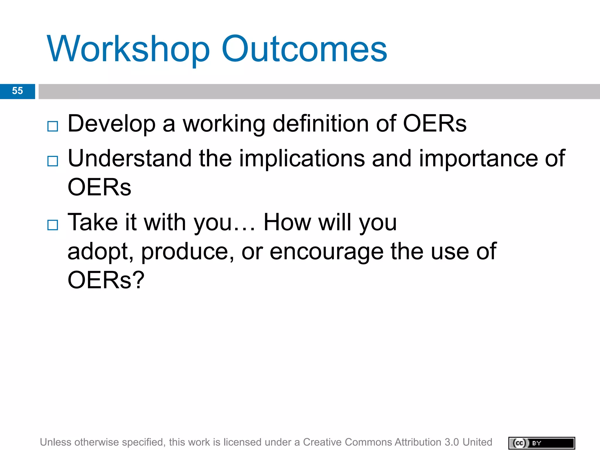 Workshop Outcomes
55


         Develop a working definition of OERs
         Understand the implications and importance of
          OERs
         Take it with you… How will you
          adopt, produce, or encourage the use of
          OERs?




     Unless otherwise specified, this work is licensed under a Creative Commons Attribution 3.0 United
 
