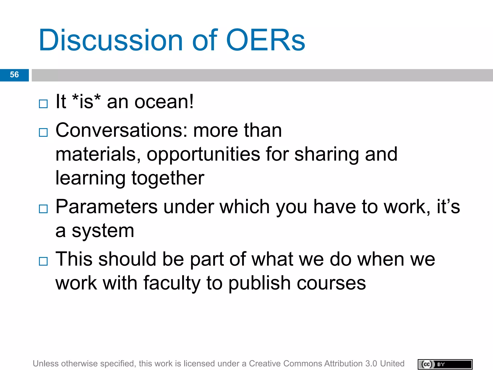 Discussion of OERs
56


         It *is* an ocean!
         Conversations: more than
          materials, opportunities for sharing and
          learning together
         Parameters under which you have to work, it’s
          a system
         This should be part of what we do when we
          work with faculty to publish courses


     Unless otherwise specified, this work is licensed under a Creative Commons Attribution 3.0 United
 