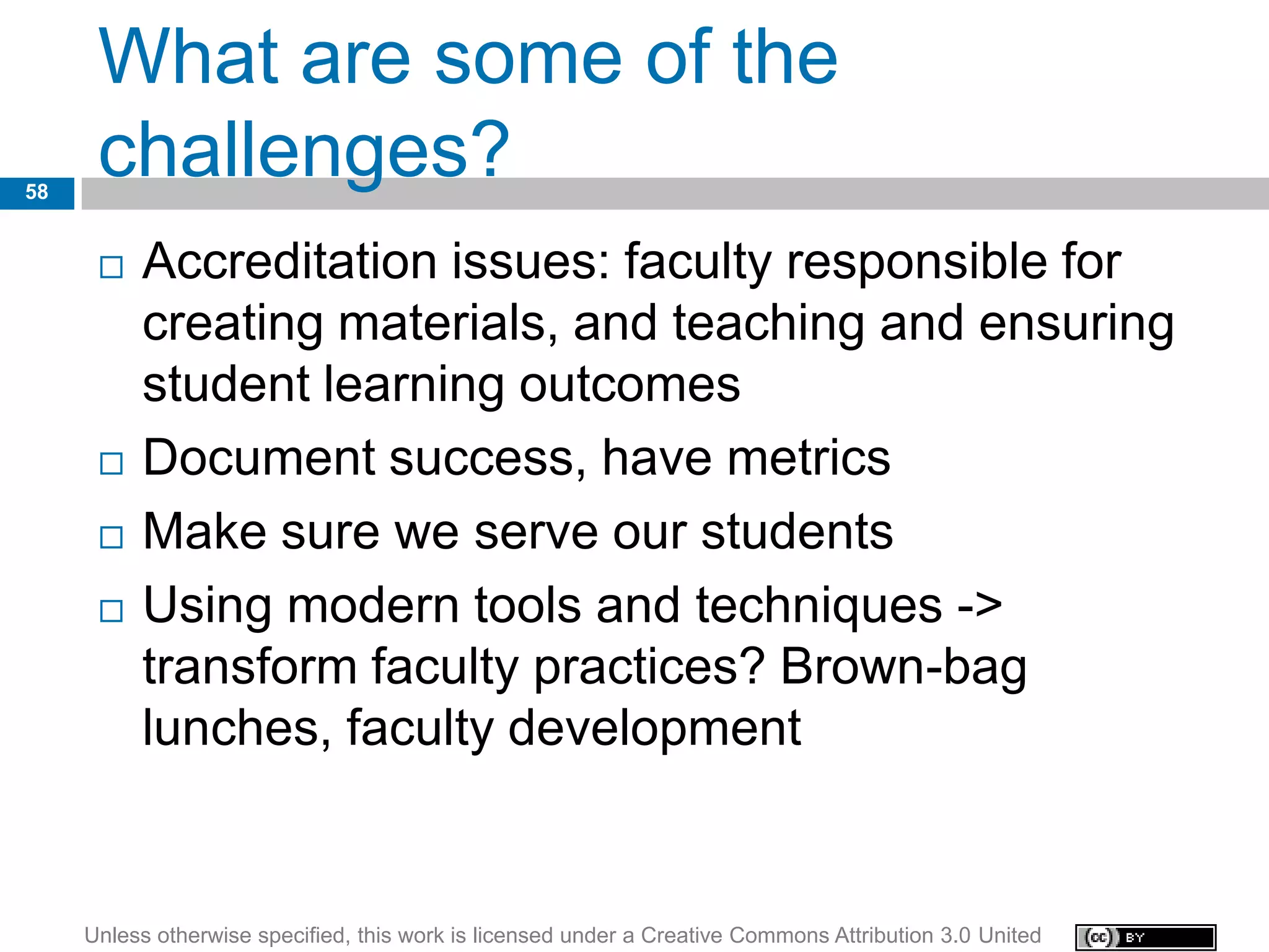 What are some of the
58
      challenges?
         Accreditation issues: faculty responsible for
          creating materials, and teaching and ensuring
          student learning outcomes
         Document success, have metrics
         Make sure we serve our students
         Using modern tools and techniques ->
          transform faculty practices? Brown-bag
          lunches, faculty development


     Unless otherwise specified, this work is licensed under a Creative Commons Attribution 3.0 United
 