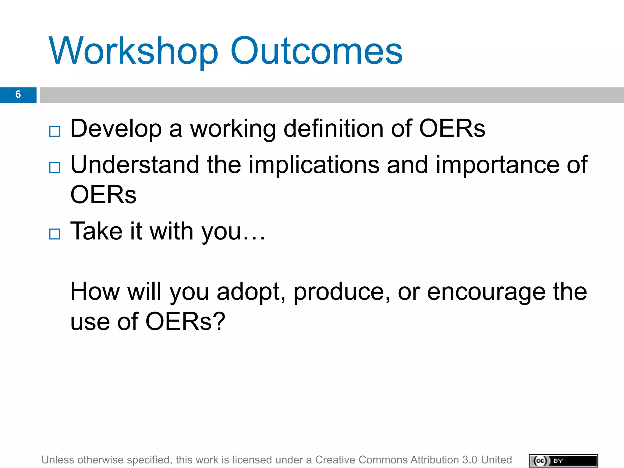 Workshop Outcomes
6


        Develop a working definition of OERs
        Understand the implications and importance of
         OERs
        Take it with you…

         How will you adopt, produce, or encourage the
         use of OERs?




    Unless otherwise specified, this work is licensed under a Creative Commons Attribution 3.0 United
 