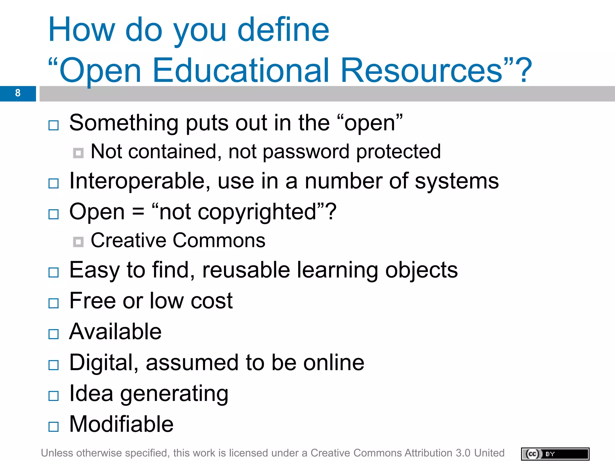 How do you define
8
     “Open Educational Resources”?
        Something puts out in the “open”
             Not contained, not password protected
        Interoperable, use in a number of systems
        Open = “not copyrighted”?
             Creative Commons
        Easy to find, reusable learning objects
        Free or low cost
        Available
        Digital, assumed to be online
        Idea generating
        Modifiable
    Unless otherwise specified, this work is licensed under a Creative Commons Attribution 3.0 United
 