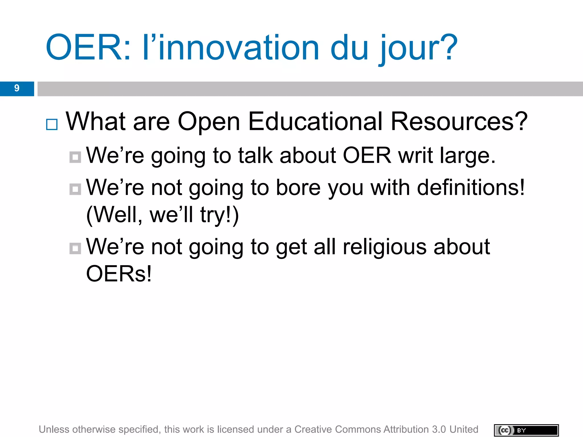 OER: l’innovation du jour?
9


        What are Open Educational Resources?
           We’re  going to talk about OER writ large.
           We’re not going to bore you with definitions!
            (Well, we’ll try!)
           We’re not going to get all religious about
            OERs!




    Unless otherwise specified, this work is licensed under a Creative Commons Attribution 3.0 United
 