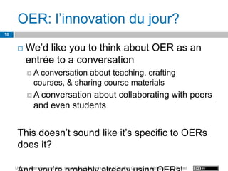 OER: l’innovation du jour?
10


         We’d like you to think about OER as an
          entrée to a conversation
           A    conversation about teaching, crafting
               courses, & sharing course materials
           A    conversation about collaborating with peers
               and even students


      This doesn’t sound like it’s specific to OERs
      does it?

     Unless otherwise specified, this work is licensed under a Creative Commons Attribution 3.0 United
 