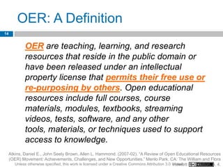 OER: A Definition
14


              OER are teaching, learning, and research
              resources that reside in the public domain or
              have been released under an intellectual
              property license that permits their free use or
              re-purposing by others. Open educational
              resources include full courses, course
              materials, modules, textbooks, streaming
              videos, tests, software, and any other
              tools, materials, or techniques used to support
              access to knowledge.
     Atkins, Daniel E., John Seely Brown, Allen L. Hammond. (2007-02). “A Review of Open Educational Resources
     (OER) Movement: Achievements, Challenges, and New Opportunities.” Menlo Park, CA: The William and Flora
        Unless otherwise specified, this work is licensed under a Creative Commons Attribution 3.0 United Foundation. p. 4.
                                                                                                   Hewlett
 