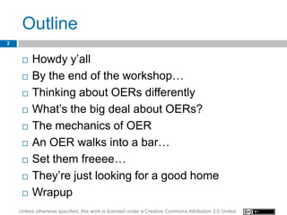Outline
2


        Howdy y’all
        By the end of the workshop…
        Thinking about OERs differently
        What’s the big deal about OERs?
        The mechanics of OER
        An OER walks into a bar…
        Set them freeee…
        They’re just looking for a good home
        Wrapup
    Unless otherwise specified, this work is licensed under a Creative Commons Attribution 3.0 United
 