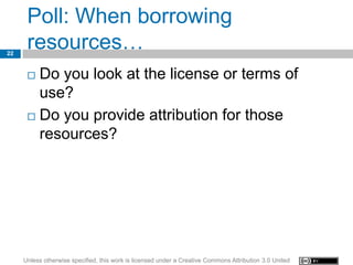 Poll: When borrowing
22
      resources…
       Do you look at the license or terms of
        use?
       Do you provide attribution for those

        resources?




     Unless otherwise specified, this work is licensed under a Creative Commons Attribution 3.0 United
 