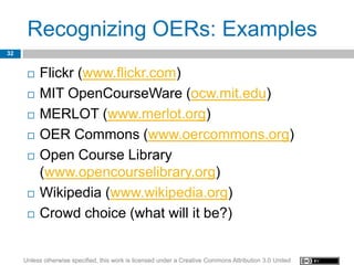 Recognizing OERs: Examples
32


         Flickr (www.flickr.com)
         MIT OpenCourseWare (ocw.mit.edu)
         MERLOT (www.merlot.org)
         OER Commons (www.oercommons.org)
         Open Course Library
          (www.opencourselibrary.org)
         Wikipedia (www.wikipedia.org)
         Crowd choice (what will it be?)


     Unless otherwise specified, this work is licensed under a Creative Commons Attribution 3.0 United
 