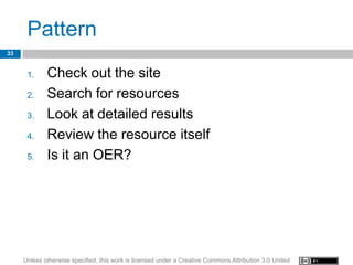 Pattern
33


      1.     Check out the site
      2.     Search for resources
      3.     Look at detailed results
      4.     Review the resource itself
      5.     Is it an OER?




     Unless otherwise specified, this work is licensed under a Creative Commons Attribution 3.0 United
 