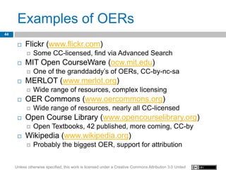 Examples of OERs
44

         Flickr (www.flickr.com)
              Some CC-licensed, find via Advanced Search
         MIT Open CourseWare (ocw.mit.edu)
              One of the granddaddy’s of OERs, CC-by-nc-sa
         MERLOT (www.merlot.org)
              Wide range of resources, complex licensing
         OER Commons (www.oercommons.org)
              Wide range of resources, nearly all CC-licensed
         Open Course Library (www.opencourselibrary.org)
              Open Textbooks, 42 published, more coming, CC-by
         Wikipedia (www.wikipedia.org)
              Probably the biggest OER, support for attribution


     Unless otherwise specified, this work is licensed under a Creative Commons Attribution 3.0 United
 