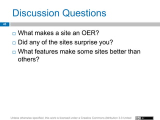 Discussion Questions
45


         What makes a site an OER?
         Did any of the sites surprise you?
         What features make some sites better than
          others?




     Unless otherwise specified, this work is licensed under a Creative Commons Attribution 3.0 United
 