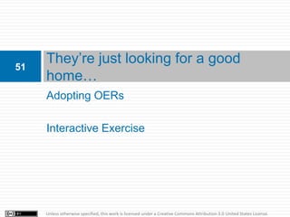51
     They’re just looking for a good
     home…
     Adopting OERs

     Interactive Exercise




     Unless otherwise specified, this work is licensed under a Creative Commons Attribution 3.0 United States License.
 