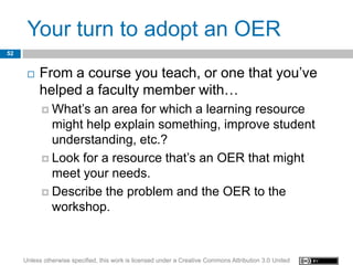 Your turn to adopt an OER
52


         From a course you teach, or one that you’ve
          helped a faculty member with…
            What’s an area for which a learning resource
             might help explain something, improve student
             understanding, etc.?
            Look for a resource that’s an OER that might
             meet your needs.
            Describe the problem and the OER to the
             workshop.



     Unless otherwise specified, this work is licensed under a Creative Commons Attribution 3.0 United
 