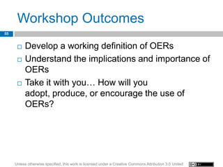 Workshop Outcomes
55


         Develop a working definition of OERs
         Understand the implications and importance of
          OERs
         Take it with you… How will you
          adopt, produce, or encourage the use of
          OERs?




     Unless otherwise specified, this work is licensed under a Creative Commons Attribution 3.0 United
 