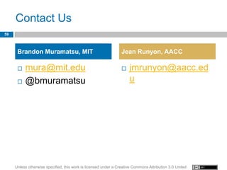 Contact Us
59



      Brandon Muramatsu, MIT                                     Jean Runyon, AACC

         mura@mit.edu                                              jmrunyon@aacc.ed
         @bmuramatsu                                                u




     Unless otherwise specified, this work is licensed under a Creative Commons Attribution 3.0 United
 