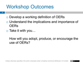 Workshop Outcomes
6


        Develop a working definition of OERs
        Understand the implications and importance of
         OERs
        Take it with you…

         How will you adopt, produce, or encourage the
         use of OERs?




    Unless otherwise specified, this work is licensed under a Creative Commons Attribution 3.0 United
 