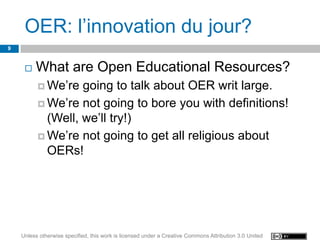 OER: l’innovation du jour?
9


        What are Open Educational Resources?
           We’re  going to talk about OER writ large.
           We’re not going to bore you with definitions!
            (Well, we’ll try!)
           We’re not going to get all religious about
            OERs!




    Unless otherwise specified, this work is licensed under a Creative Commons Attribution 3.0 United
 