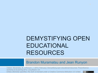 1




                          DEMYSTIFYING OPEN
                          EDUCATIONAL
                          RESOURCES
                          Brandon Muramatsu and Jean Runyon
Citation: Muramatsu, B., & Runyon, J. (2012, February). Demystifying open educational resources. Preconference
workshop at eLearning 2012, Long Beach, CA.
Unless otherwise specified, this work is licensed under a Creative Commons Attribution 3.0 United
 