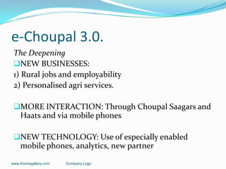 e-Choupal 3.0.
 The Deepening
 NEW BUSINESSES:
 1) Rural jobs and employability
 2) Personalised agri services.

 MORE INTERACTION: Through Choupal Saagars and
    Haats and via mobile phones

 NEW TECHNOLOGY: Use of especially enabled
    mobile phones, analytics, new partner

www.themegallery.com   Company Logo
 