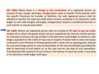 SEC 18(3)--Where there is a change in the constitution of a registered person on
account of sale, merger, demerger, amalgamation, lease or transfer of the business with
the specific Provisions for transfer of liabilities, the said registered person shall be
allowed to transfer the input tax credit which remains unutilized in his electronic credit
ledger to such sold merged, demerged, amalgamated, leased or transferred business in
such manner as may be prescribed.
SEC 18(4)--Where any registered person who has availed of ITC opts to pay tax under
section 10 or, where the goods and/or services supplied by him become wholly exempt,
he shall pay an amount, by way of debit in the electronic credit ledger or electronic cash
ledger, equivalent to the credit of input tax in respect of inputs held in stock and inputs
contained in semi-finished or finished goods held in stock and on capital goods, reduced
by such percentage points as may be prescribed, on the day immediately preceding the
date of exercising of such option or, as the case may be, the date of such exemption:
Provided that after payment of such amount, the balance of input tax credit, if any, lying
in his electronic credit ledger shall lapse.
 