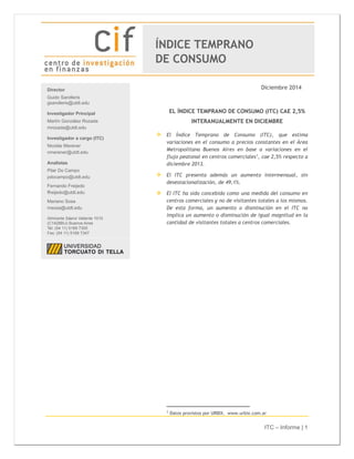 ITC – Informe | 1
Diciembre 2014
EL ÍNDICE TEMPRANO DE CONSUMO (ITC) CAE 2,5%
INTERANUALMENTE EN DICIEMBRE
 El Índice Temprano de Consumo (ITC), que estima
variaciones en el consumo a precios constantes en el Área
Metropolitana Buenos Aires en base a variaciones en el
flujo peatonal en centros comerciales1
, cae 2,5% respecto a
diciembre 2013.
 El ITC presenta además un aumento intermensual, sin
desestacionalización, de 49,1%.
 El ITC ha sido concebido como una medida del consumo en
centros comerciales y no de visitantes totales a los mismos.
De esta forma, un aumento o disminución en el ITC no
implica un aumento o disminución de igual magnitud en la
cantidad de visitantes totales a centros comerciales.
1
Datos provistos por URBIX. www.urbix.com.ar
Director
Guido Sandleris
gsandleris@utdt.edu
Investigador Principal
Martín González Rozada
mrozada@utdt.edu
Investigador a cargo (ITC)
Nicolás Merener
nmerener@utdt.edu
Analistas
Pilar Do Campo
pdocampo@utdt.edu
Fernando Freijedo
ffreijedo@utdt.edu
Mariano Sosa
msosa@utdt.edu
Almirante Sáenz Valiente 1010
(C1428BIJ) Buenos Aires
Tel: (54 11) 5169 7300
Fax: (54 11) 5169 7347
ÍNDICE TEMPRANO
DE CONSUMO
 