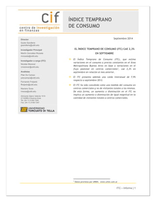 ITC – Informe | 1 
Septiembre 2014 
EL ÍNDICE TEMPRANO DE CONSUMO (ITC) CAE 2,3% 
EN SEPTIEMBRE 
 El Índice Temprano de Consumo (ITC), que estima 
variaciones en el consumo a precios constantes en el Área 
Metropolitana Buenos Aires en base a variaciones en el 
flujo peatonal en centros comerciales1, cae 2,3% en 
septiembre en relación al mes anterior. 
 El ITC presenta además una caída interanual de 7,9% 
respecto a septiembre 2013. 
 El ITC ha sido concebido como una medida del consumo en 
centros comerciales y no de visitantes totales a los mismos. 
De esta forma, un aumento o disminución en el ITC no 
implica un aumento o disminución de igual magnitud en la 
cantidad de visitantes totales a centros comerciales. 
1 Datos provistos por URBIX. www.urbix.com.ar 
Director 
Guido Sandleris 
gsandleris@utdt.edu 
Investigador Principal 
Martín González Rozada 
mrozada@utdt.edu 
Investigador a cargo (ITC) 
Nicolás Merener 
nmerener@utdt.edu 
Analistas 
Pilar Do Campo 
pdocampo@utdt.edu 
Fernando Freijedo 
ffreijedo@utdt.edu 
Mariano Sosa 
msosa@utdt.edu 
Almirante Sáenz Valiente 1010 
(C1428BIJ) Buenos Aires 
Tel: (54 11) 5169 7300 
Fax: (54 11) 5169 7347 
ÍNDICE TEMPRANO 
DE CONSUMO 
 